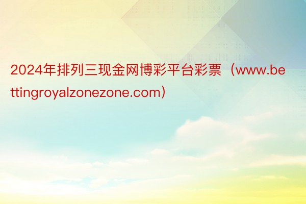2024年排列三现金网博彩平台彩票（www.bettingroyalzonezone.com）