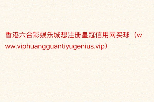 香港六合彩娱乐城想注册皇冠信用网买球（www.viphuangguantiyugenius.vip）