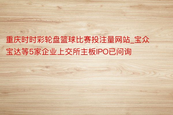 重庆时时彩轮盘篮球比赛投注量网站_宝众宝达等5家企业上交所主板IPO已问询