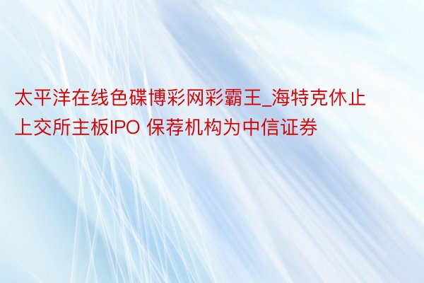 太平洋在线色碟博彩网彩霸王_海特克休止上交所主板IPO 保荐机构为中信证券