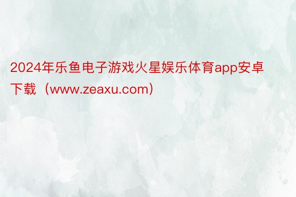 2024年乐鱼电子游戏火星娱乐体育app安卓下载（www.zeaxu.com）