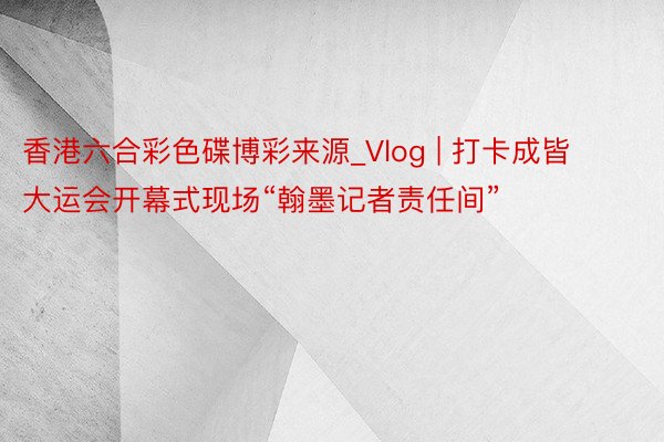 香港六合彩色碟博彩来源_Vlog | 打卡成皆大运会开幕式现场“翰墨记者责任间”