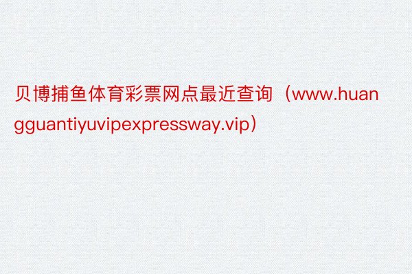 贝博捕鱼体育彩票网点最近查询（www.huangguantiyuvipexpressway.vip）