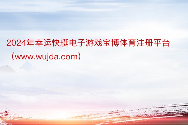 2024年幸运快艇电子游戏宝博体育注册平台（www.wujda.com）