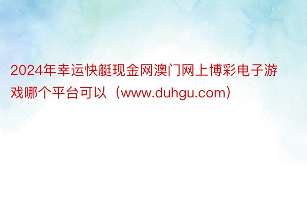 2024年幸运快艇现金网澳门网上博彩电子游戏哪个平台可以（www.duhgu.com）