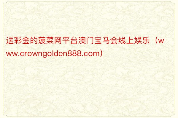 送彩金的菠菜网平台澳门宝马会线上娱乐（www.crowngolden888.com）