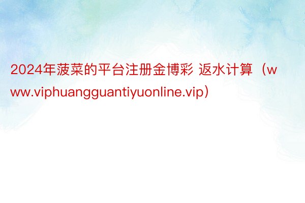 2024年菠菜的平台注册金博彩 返水计算（www.viphuangguantiyuonline.vip）