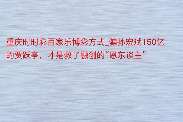 重庆时时彩百家乐博彩方式_骗孙宏斌150亿的贾跃亭，才是救了融创的“恩东谈主”