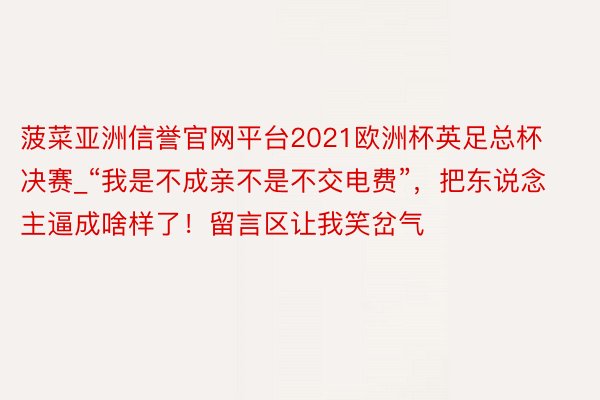 菠菜亚洲信誉官网平台2021欧洲杯英足总杯决赛_“我是不成亲不是不交电费”，把东说念主逼成啥样了！留