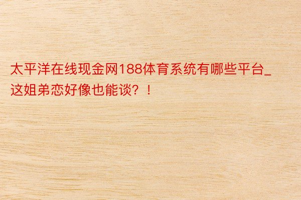 太平洋在线现金网188体育系统有哪些平台_这姐弟恋好像也能谈？！