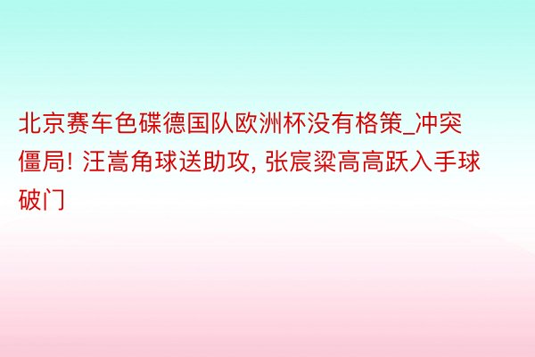 北京赛车色碟德国队欧洲杯没有格策_冲突僵局! 汪嵩角球送助攻, 张宸粱高高跃入手球破门