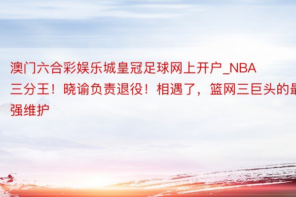 澳门六合彩娱乐城皇冠足球网上开户_NBA三分王！晓谕负责退役！相遇了，篮网三巨头的最强维护