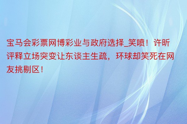 宝马会彩票网博彩业与政府选择_笑喷！许昕评释立场突变让东谈主生疏，环球却笑死在网友挑剔区！