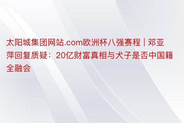 太阳城集团网站.com欧洲杯八强赛程 | 邓亚萍回复质疑：20亿财富真相与犬子是否中国籍全融会