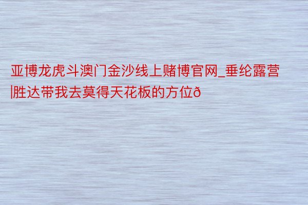 亚博龙虎斗澳门金沙线上赌博官网_垂纶露营|胜达带我去莫得天花板的方位🏕️