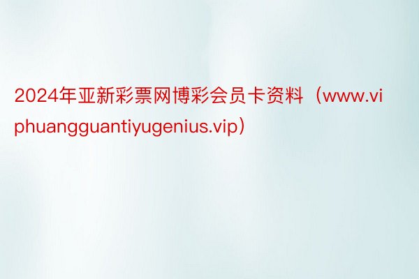 2024年亚新彩票网博彩会员卡资料（www.viphuangguantiyugenius.vip）