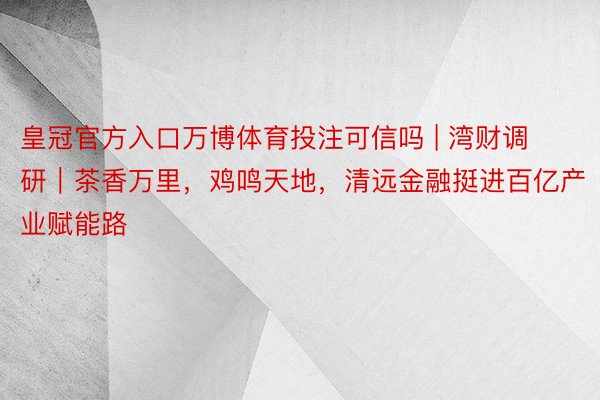 皇冠官方入口万博体育投注可信吗 | 湾财调研｜茶香万里，鸡鸣天地，清远金融挺进百亿产业赋能路