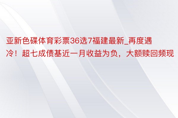 亚新色碟体育彩票36选7福建最新_再度遇冷！超七成债基近一月收益为负，大额赎回频现