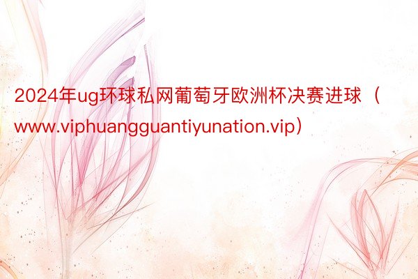 2024年ug环球私网葡萄牙欧洲杯决赛进球（www.viphuangguantiyunation.vip）