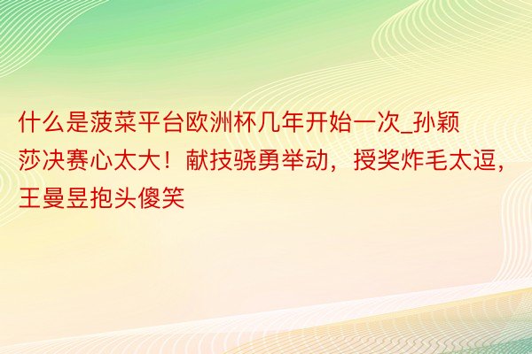 什么是菠菜平台欧洲杯几年开始一次_孙颖莎决赛心太大！献技骁勇举动，授奖炸毛太逗，王曼昱抱头傻笑