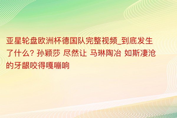 亚星轮盘欧洲杯德国队完整视频_到底发生了什么? 孙颖莎 尽然让 马琳陶冶 如斯凄沧的牙龈咬得嘎嘣响