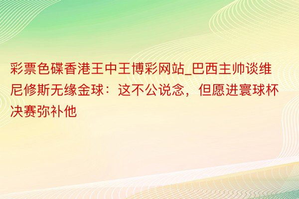 彩票色碟香港王中王博彩网站_巴西主帅谈维尼修斯无缘金球：这不公说念，但愿进寰球杯决赛弥补他