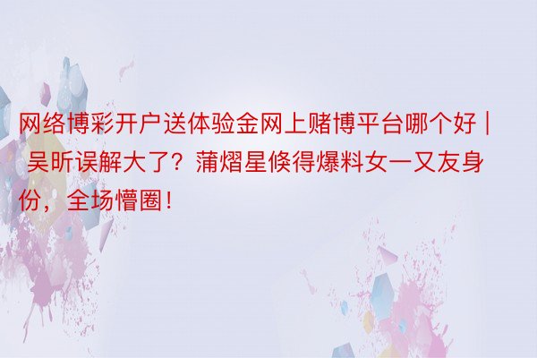 网络博彩开户送体验金网上赌博平台哪个好 | 吴昕误解大了？蒲熠星倏得爆料女一又友身份，全场懵圈！