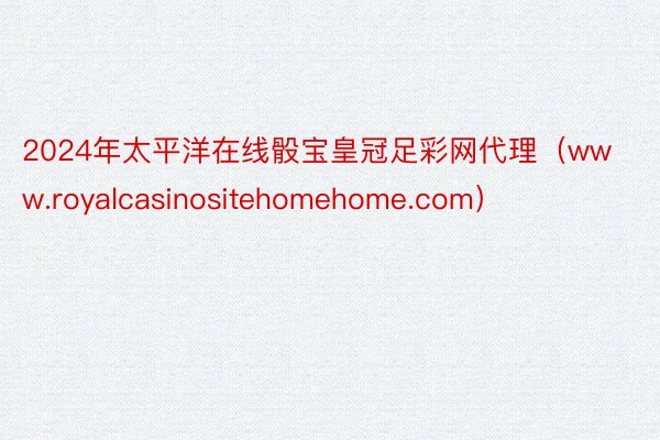 2024年太平洋在线骰宝皇冠足彩网代理（www.royalcasinositehomehome.co