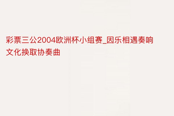 彩票三公2004欧洲杯小组赛_因乐相遇奏响文化换取协奏曲