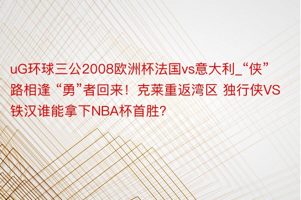 uG环球三公2008欧洲杯法国vs意大利_“侠”路相逢 “勇”者回来！克莱重返湾区 独行侠VS铁汉谁能拿下NBA杯首胜？