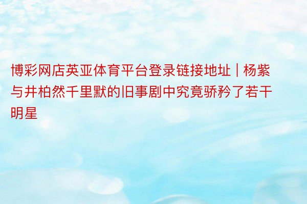 博彩网店英亚体育平台登录链接地址 | 杨紫与井柏然千里默的旧事剧中究竟骄矜了若干明星