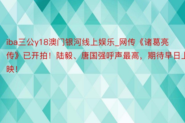 iba三公y18澳门银河线上娱乐_网传《诸葛亮传》已开拍！陆毅、唐国强呼声最高，期待早日上映！