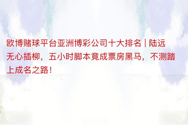 欧博赌球平台亚洲博彩公司十大排名 | 陆远无心插柳，五小时脚本竟成票房黑马，不测踏上成名之路！