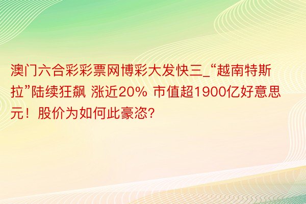 澳门六合彩彩票网博彩大发快三_“越南特斯拉”陆续狂飙 涨近20% 市值超1900亿好意思元！股价为如