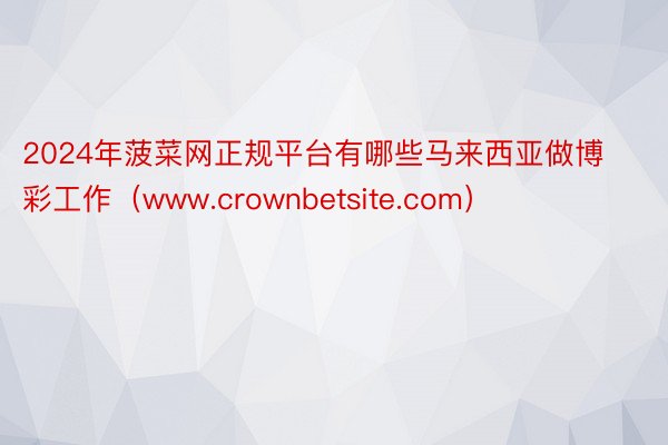 2024年菠菜网正规平台有哪些马来西亚做博彩工作（www.crownbetsite.com）