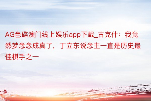 AG色碟澳门线上娱乐app下载_古克什：我竟然梦念念成真了，丁立东说念主一直是历史最佳棋手之一