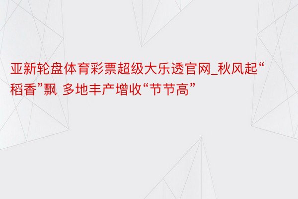 亚新轮盘体育彩票超级大乐透官网_秋风起“稻香”飘 多地丰产增收“节节高”