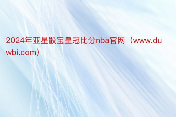 2024年亚星骰宝皇冠比分nba官网（www.duwbi.com）