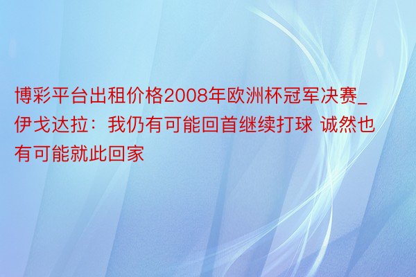 博彩平台出租价格2008年欧洲杯冠军决赛_伊戈达拉：我仍有可能回首继续打球 诚然也有可能就此回家