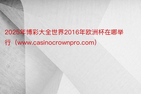 2025年博彩大全世界2016年欧洲杯在哪举行（www.casinocrownpro.com）