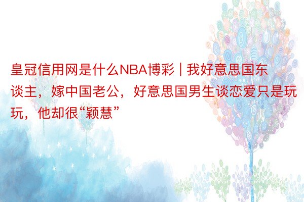 皇冠信用网是什么NBA博彩 | 我好意思国东谈主，嫁中国老公，好意思国男生谈恋爱只是玩玩，他却很“颖