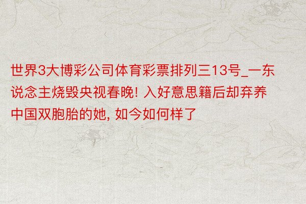 世界3大博彩公司体育彩票排列三13号_一东说念主烧毁央视春晚! 入好意思籍后却弃养中国双胞胎的她, 