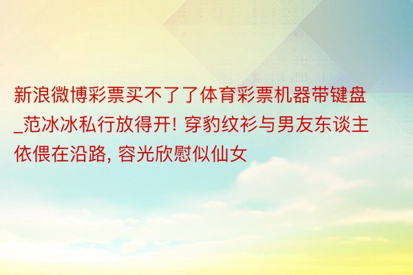 新浪微博彩票买不了了体育彩票机器带键盘_范冰冰私行放得开! 穿豹纹衫与男友东谈主依偎在沿路, 容光欣