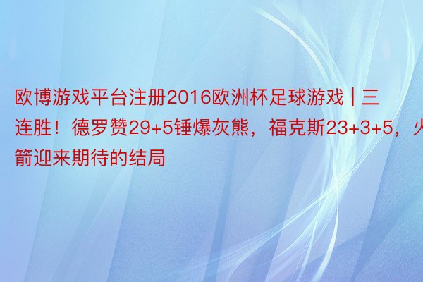 欧博游戏平台注册2016欧洲杯足球游戏 | 三连胜！德罗赞29+5锤爆灰熊，福克斯23+3+5，火箭迎来期待的结局