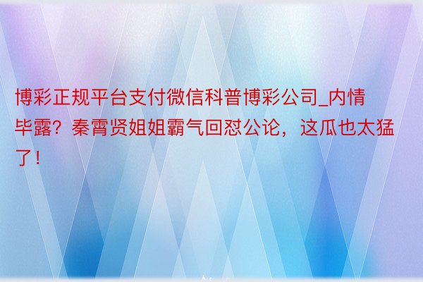 博彩正规平台支付微信科普博彩公司_内情毕露？秦霄贤姐姐霸气回怼公论，这瓜也太猛了！