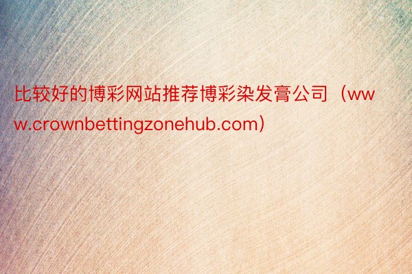 比较好的博彩网站推荐博彩染发膏公司（www.crownbettingzonehub.com）