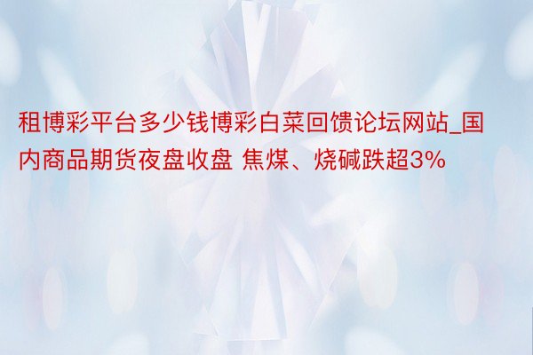 租博彩平台多少钱博彩白菜回馈论坛网站_国内商品期货夜盘收盘 焦煤、烧碱跌超3%