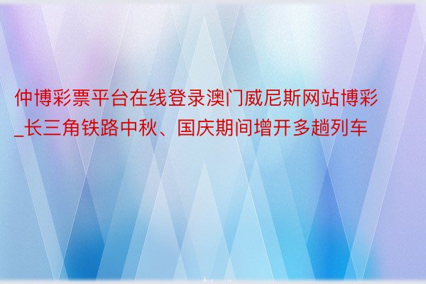 仲博彩票平台在线登录澳门威尼斯网站博彩_长三角铁路中秋、国庆期间增开多趟列车