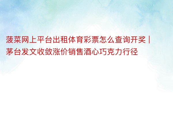 菠菜网上平台出租体育彩票怎么查询开奖 | 茅台发文收敛涨价销售酒心巧克力行径