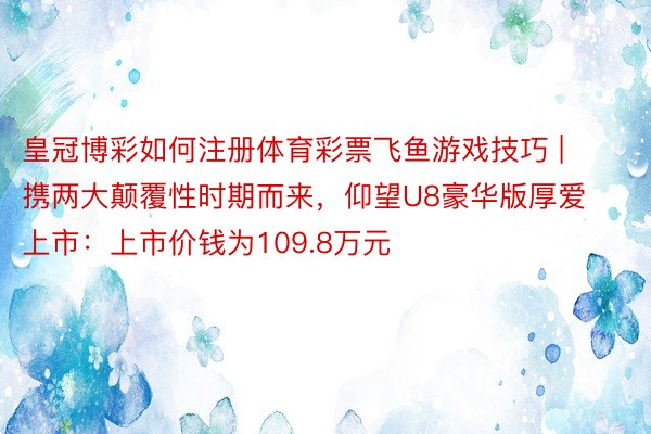 皇冠博彩如何注册体育彩票飞鱼游戏技巧 | 携两大颠覆性时期而来，仰望U8豪华版厚爱上市：上市价钱为1